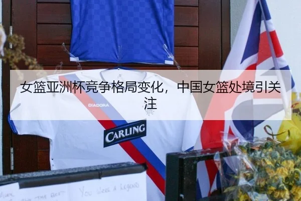 女篮亚洲杯竞争格局变化，中国女篮处境引关注